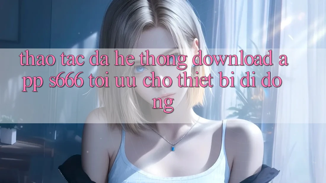 Thao tác Đa Hệ thống – Download App s666 Tối Ưu Cho Thiết Bị Di Động