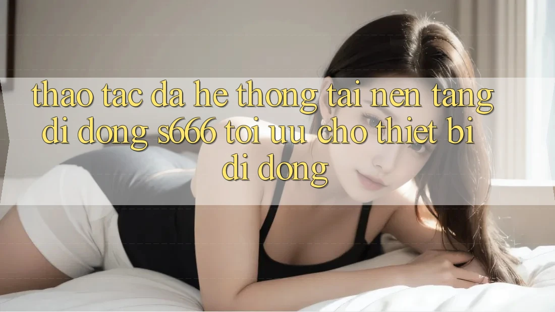 Thao tác Đa Hệ thống – Tải Nền tảng di động s666 Tối Ưu Cho Thiết Bị Di Động