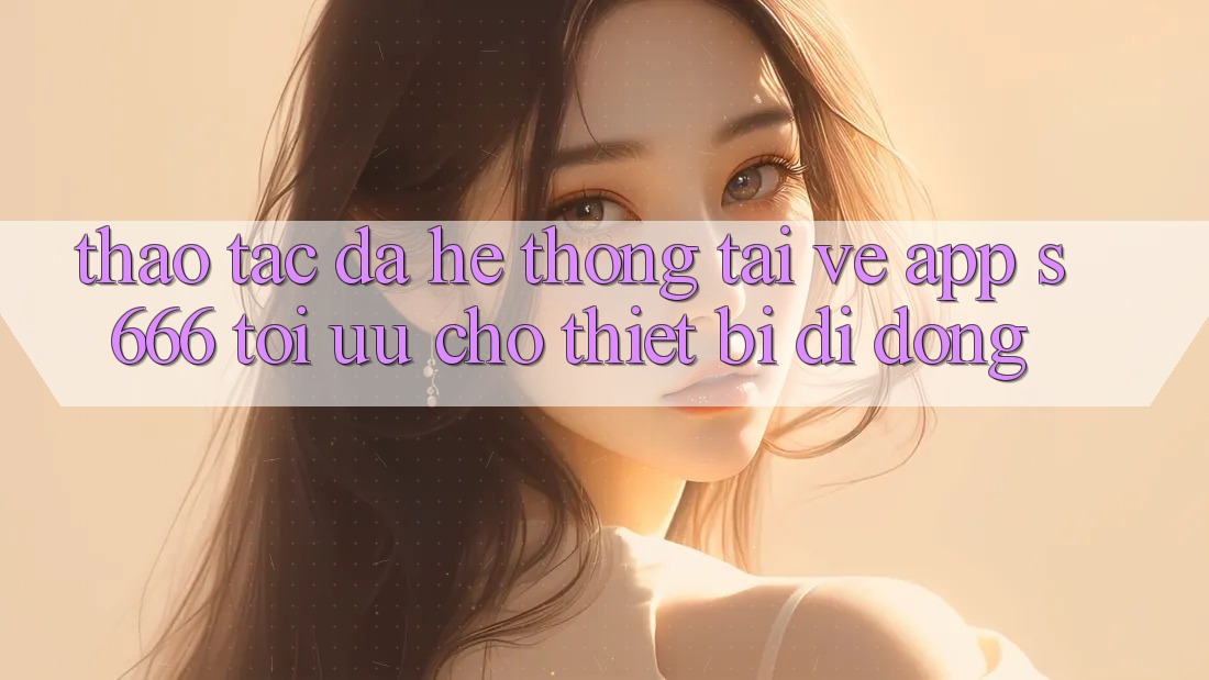 Thao tác Đa Hệ thống – Tải về App s666 Tối Ưu Cho Thiết Bị Di Động