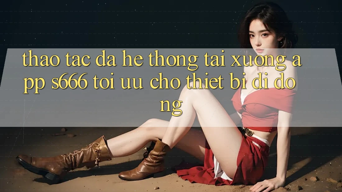 Thao tác Đa Hệ thống – Tải xuống App s666 Tối Ưu Cho Thiết Bị Di Động