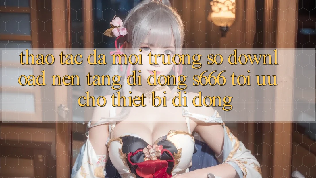 Thao tác Đa Môi trường số – Download Nền tảng di động s666 Tối Ưu Cho Thiết Bị Di Động