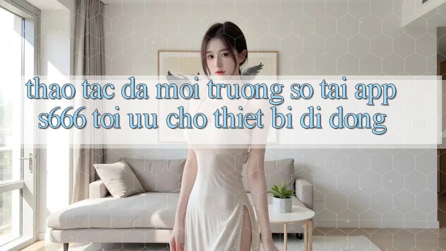 Thao tác Đa Môi trường số – Tải App s666 Tối Ưu Cho Thiết Bị Di Động
