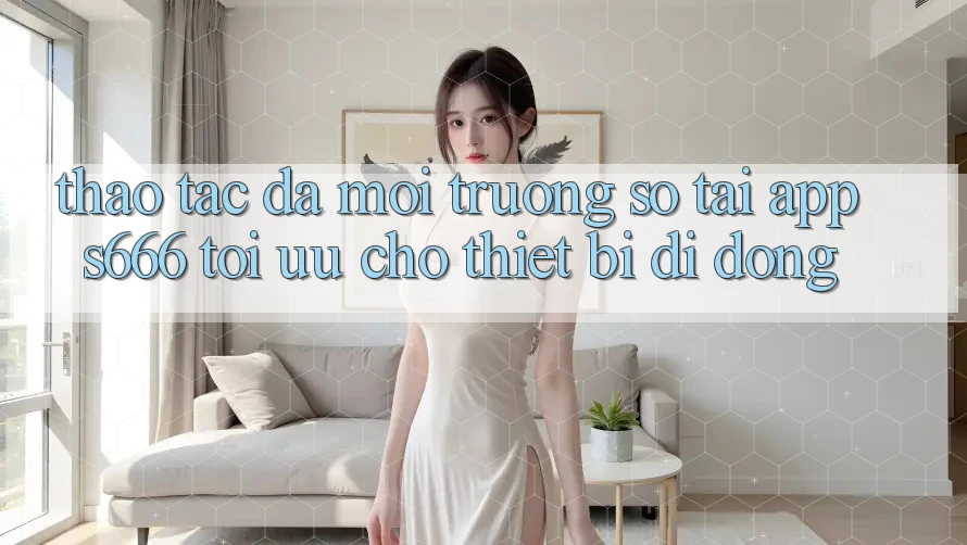 Thao tác Đa Môi trường số – Tải App s666 Tối Ưu Cho Thiết Bị Di Động