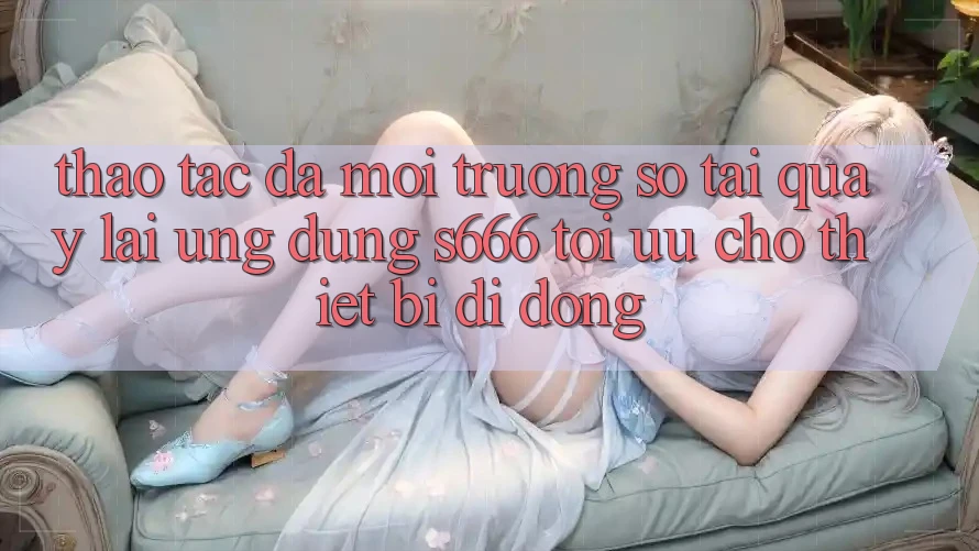 Thao tác Đa Môi trường số – Tải quay lại Ứng dụng s666 Tối Ưu Cho Thiết Bị Di Động
