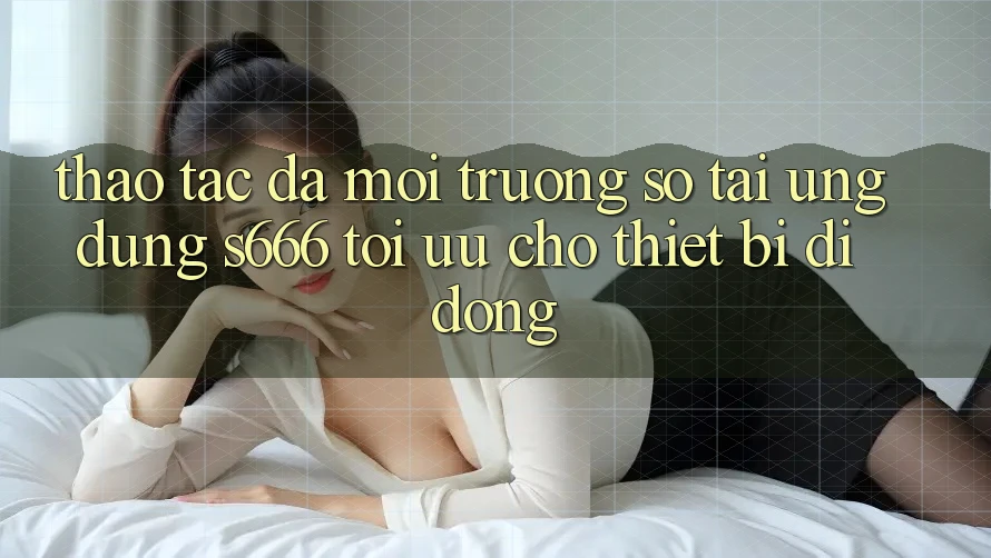 Thao tác Đa Môi trường số – Tải Ứng dụng s666 Tối Ưu Cho Thiết Bị Di Động