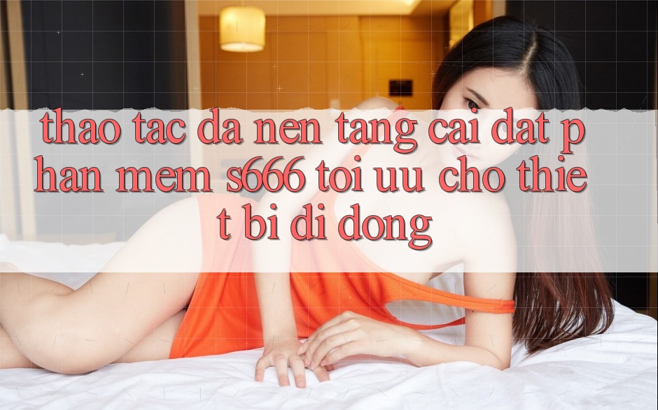 Thao tác Đa Nền Tảng – Cài đặt Phần mềm s666 Tối Ưu Cho Thiết Bị Di Động