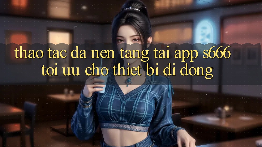 Thao tác Đa Nền Tảng – Tải App s666 Tối Ưu Cho Thiết Bị Di Động