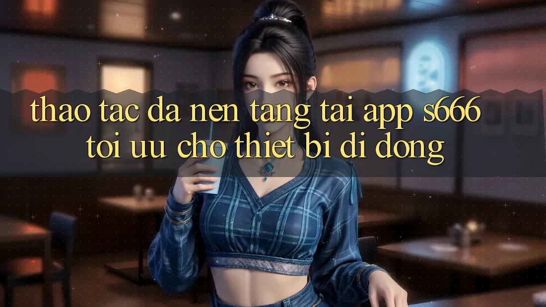 Thao tác Đa Nền Tảng – Tải App s666 Tối Ưu Cho Thiết Bị Di Động