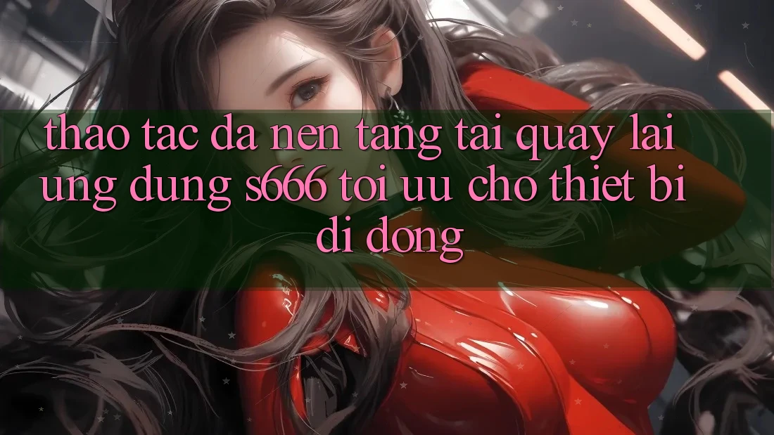 Thao tác Đa Nền Tảng – Tải quay lại Ứng dụng s666 Tối Ưu Cho Thiết Bị Di Động