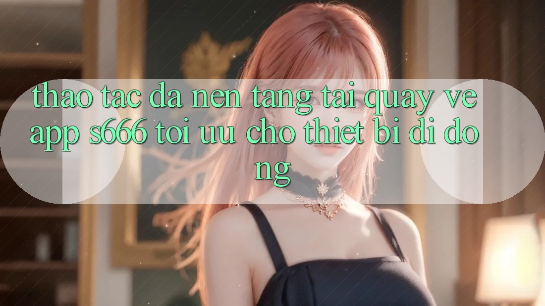 Thao tác Đa Nền Tảng – Tải quay về App s666 Tối Ưu Cho Thiết Bị Di Động