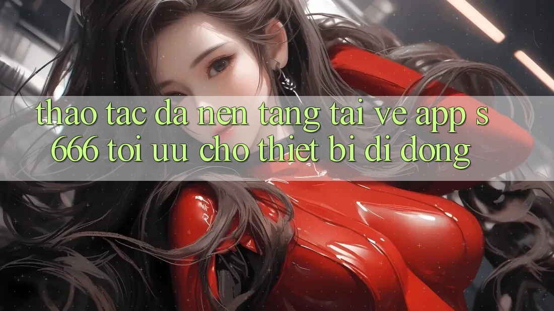Thao tác Đa Nền Tảng – Tải về App s666 Tối Ưu Cho Thiết Bị Di Động