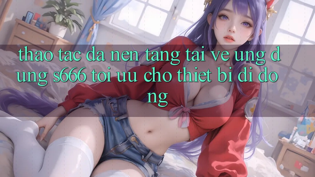 Thao tác Đa Nền Tảng – Tải về Ứng dụng s666 Tối Ưu Cho Thiết Bị Di Động