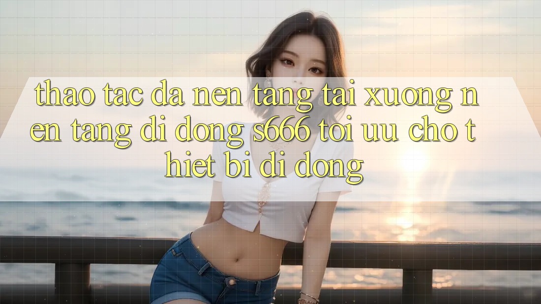 Thao tác Đa Nền Tảng – Tải xuống Nền tảng di động s666 Tối Ưu Cho Thiết Bị Di Động