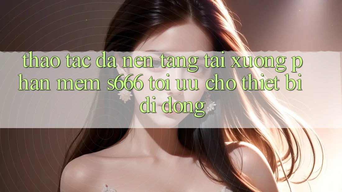 Thao tác Đa Nền Tảng – Tải xuống Phần mềm s666 Tối Ưu Cho Thiết Bị Di Động