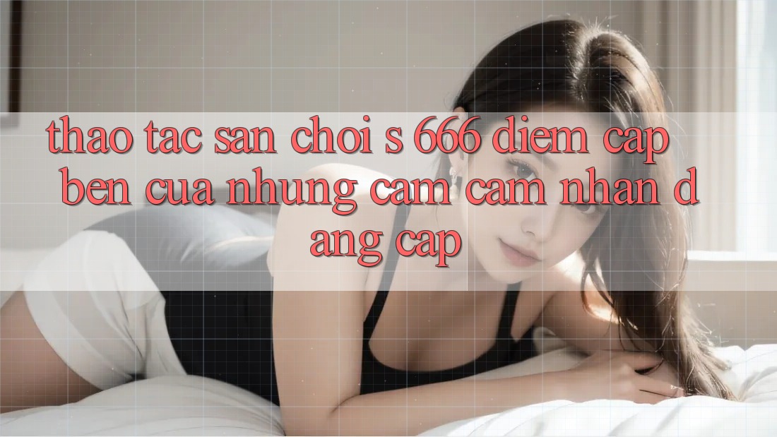 Thao tác Sân Chơi s 666 – Điểm Cập bến Của Những Cảm cảm nhận Đẳng cấp