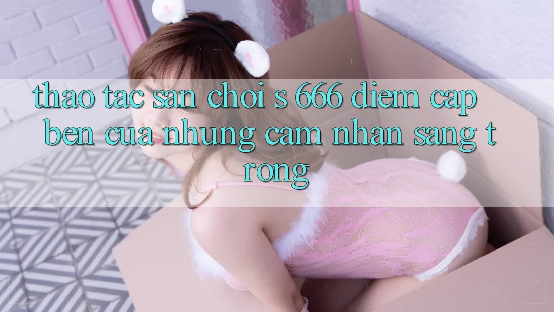 Thao tác Sân Chơi s 666 – Điểm Cập bến Của Những Cảm nhận Sang trọng