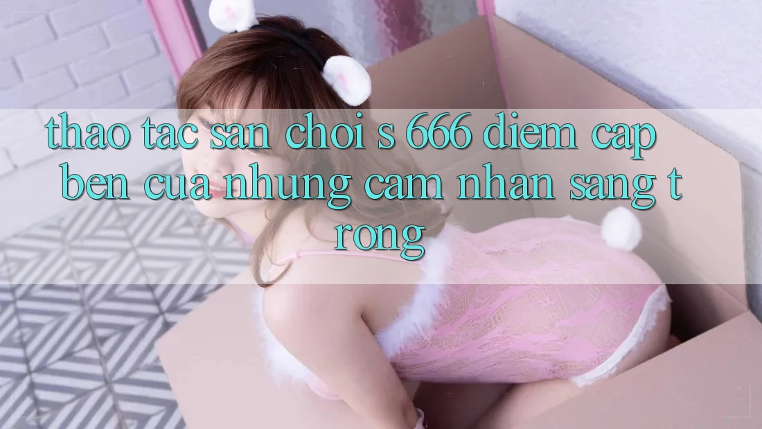 Thao tác Sân Chơi s 666 – Điểm Cập bến Của Những Cảm nhận Sang trọng