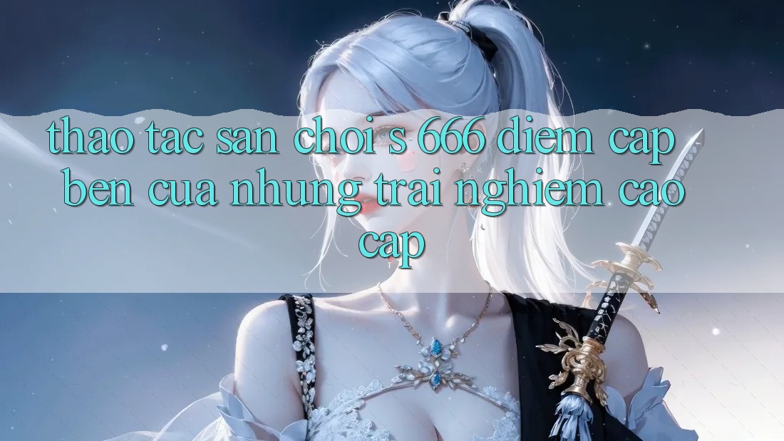 Thao tác Sân Chơi s 666 – Điểm Cập bến Của Những Trải Nghiệm Cao cấp