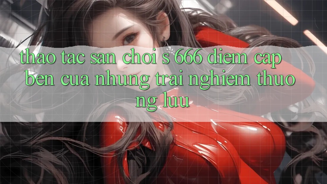 Thao tác Sân Chơi s 666 – Điểm Cập bến Của Những Trải Nghiệm Thượng Lưu