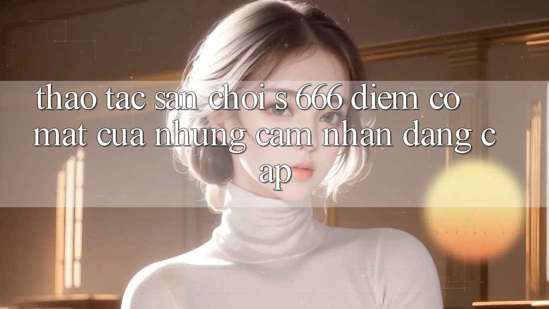 Thao tác Sân Chơi s 666 – Điểm Có mặt Của Những Cảm nhận Đẳng cấp