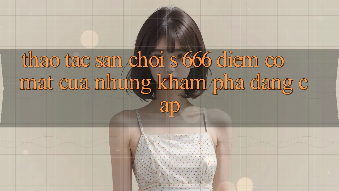 Thao tác Sân Chơi s 666 – Điểm Có mặt Của Những Khám phá Đẳng cấp