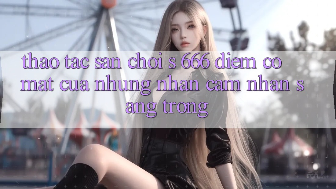 Thao tác Sân Chơi s 666 – Điểm Có mặt Của Những Nhận cảm nhận Sang trọng