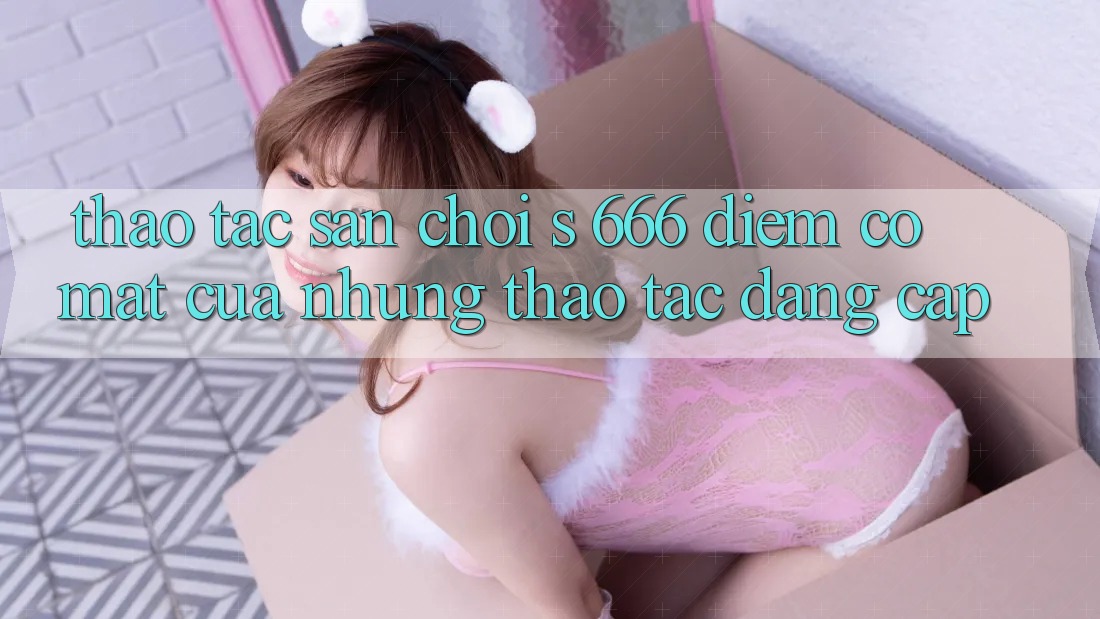 Thao tác Sân Chơi s 666 – Điểm Có mặt Của Những Thao tác Đẳng cấp