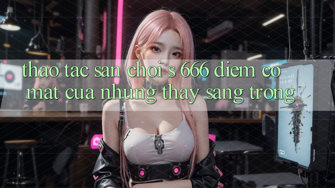 Thao tác Sân Chơi s 666 – Điểm Có mặt Của Những Thấy Sang trọng