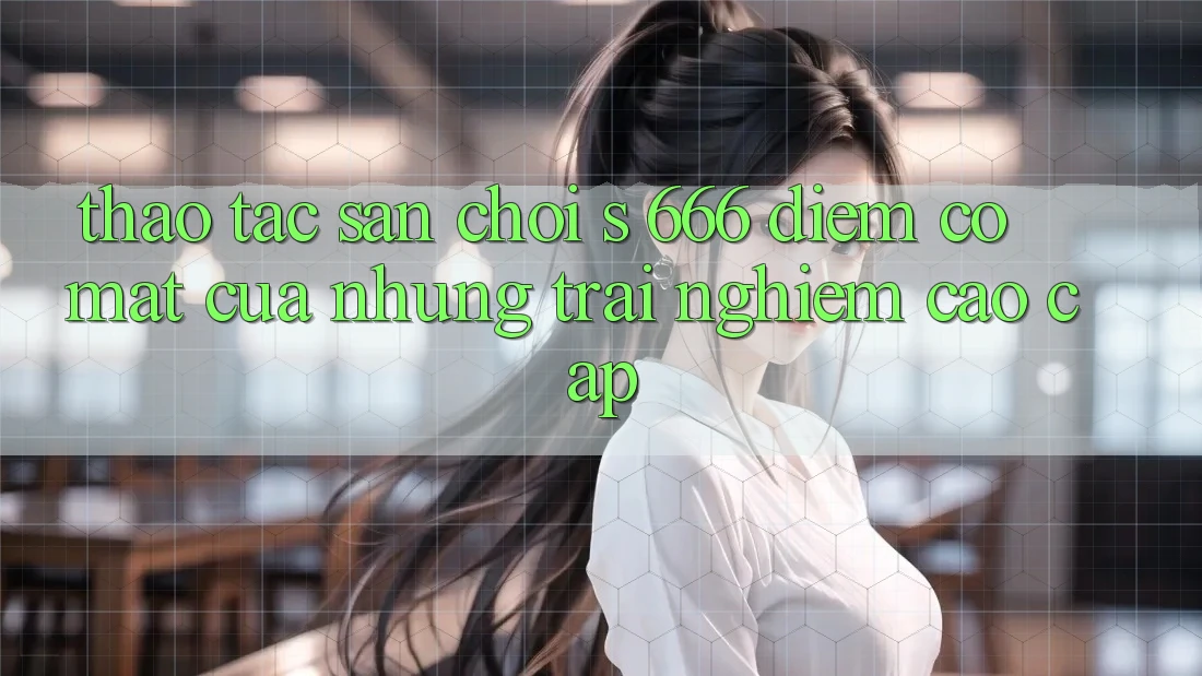 Thao tác Sân Chơi s 666 – Điểm Có mặt Của Những Trải Nghiệm Cao cấp