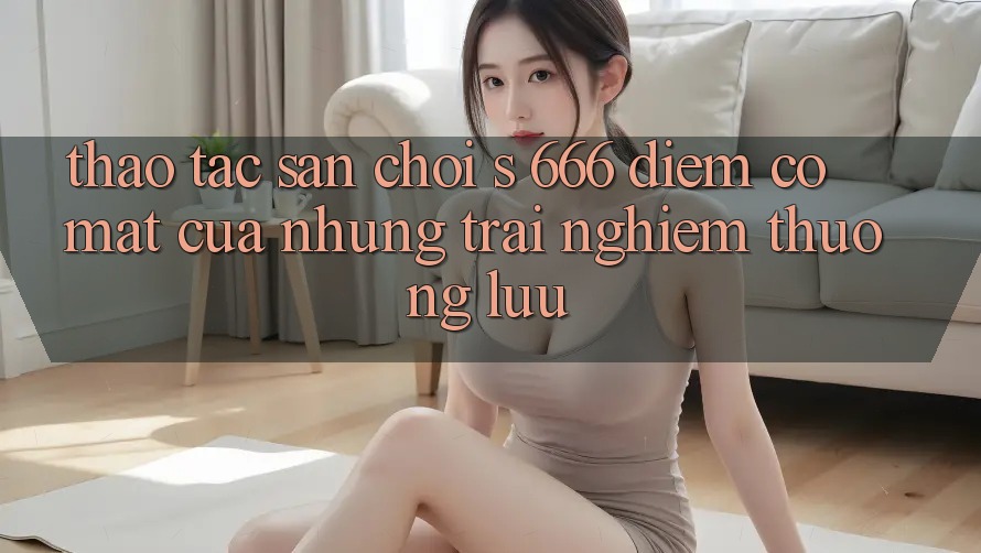 Thao tác Sân Chơi s 666 – Điểm Có mặt Của Những Trải Nghiệm Thượng Lưu