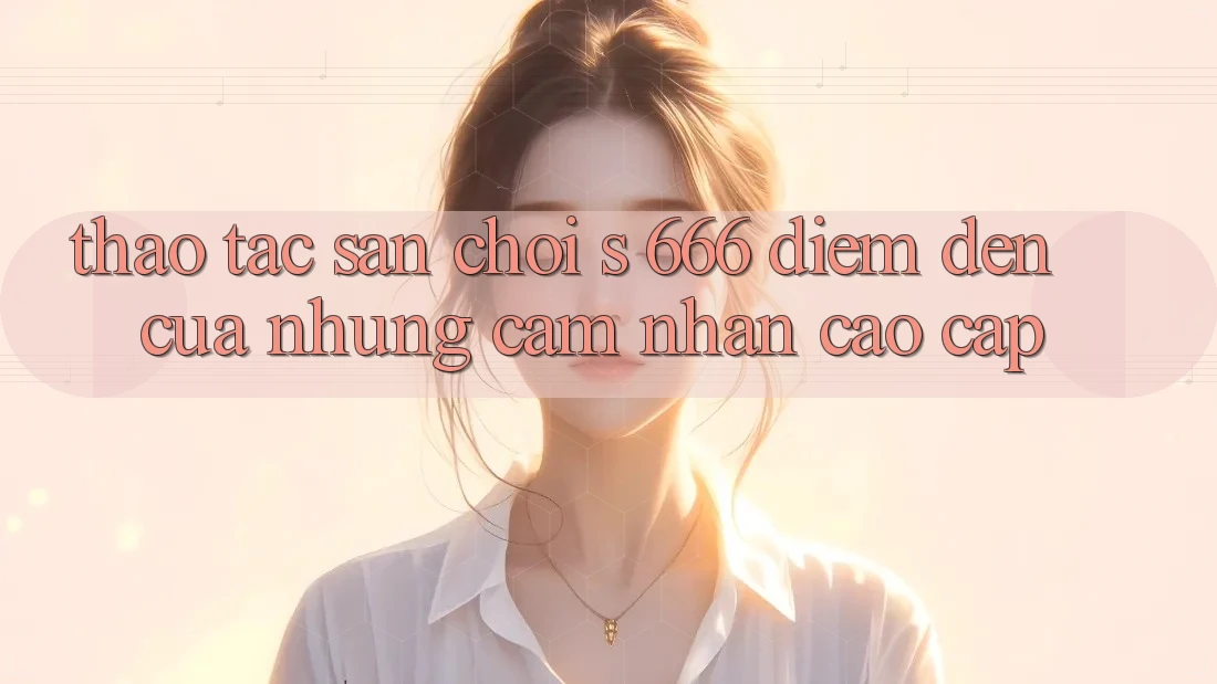 Thao tác Sân Chơi s 666 – Điểm Đến Của Những Cảm nhận Cao cấp