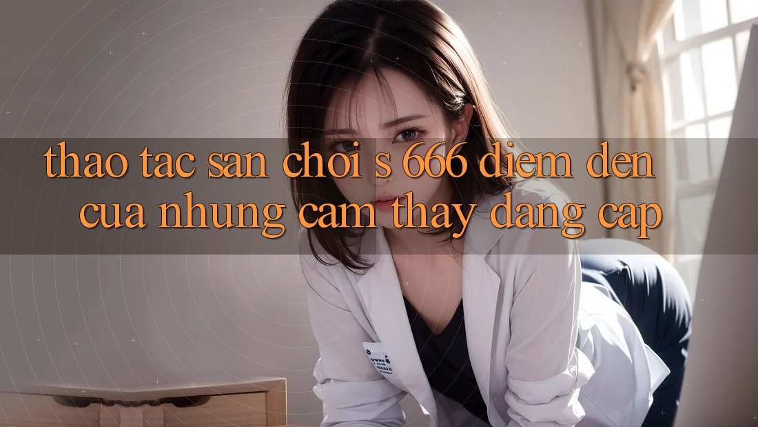Thao tác Sân Chơi s 666 – Điểm Đến Của Những Cảm thấy Đẳng cấp