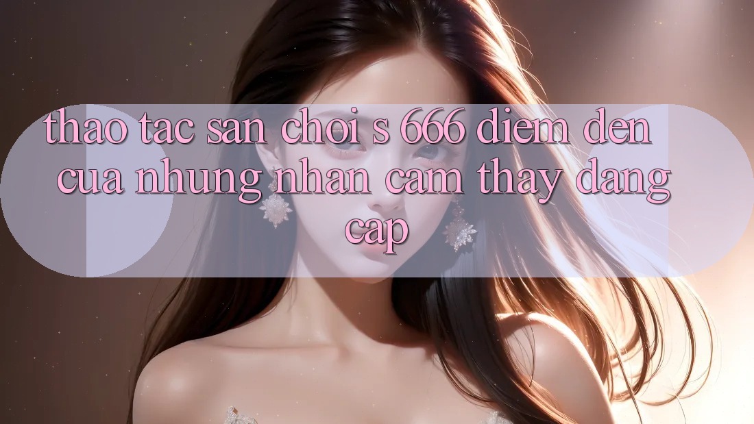 Thao tác Sân Chơi s 666 – Điểm Đến Của Những Nhận cảm thấy Đẳng cấp