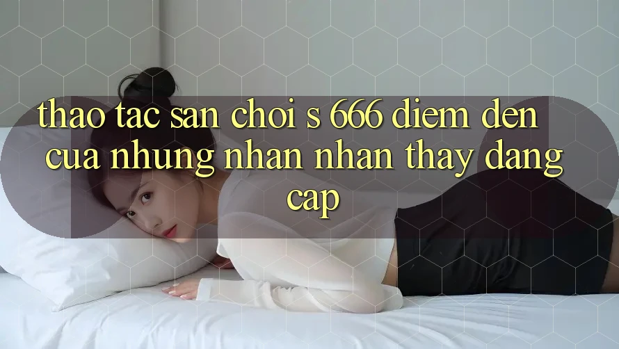 Thao tác Sân Chơi s 666 – Điểm Đến Của Những Nhận nhận thấy Đẳng cấp