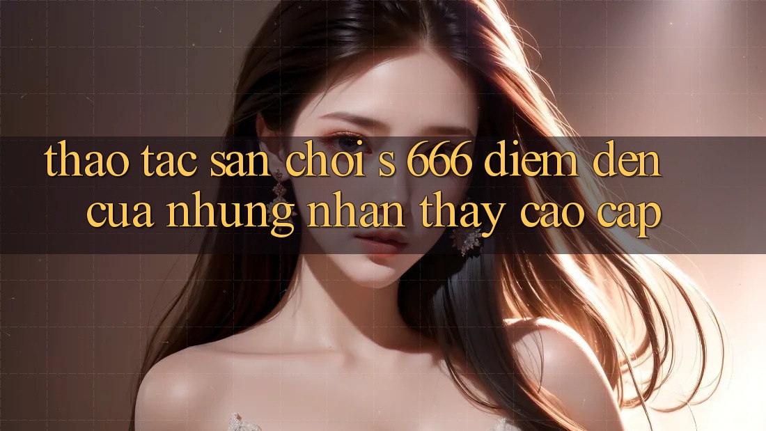 Thao tác Sân Chơi s 666 – Điểm Đến Của Những Nhận thấy Cao cấp