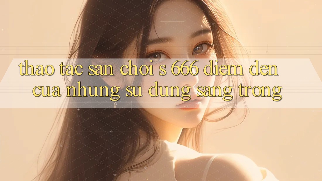 Thao tác Sân Chơi s 666 – Điểm Đến Của Những Sử dụng Sang trọng