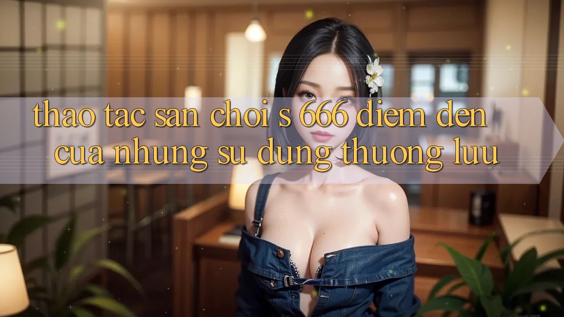Thao tác Sân Chơi s 666 – Điểm Đến Của Những Sử dụng Thượng Lưu