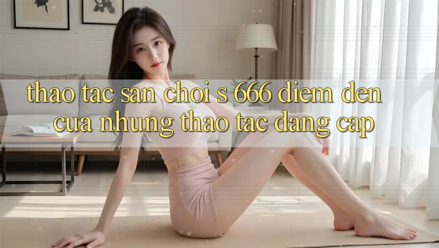 Thao tác Sân Chơi s 666 – Điểm Đến Của Những Thao tác Đẳng cấp