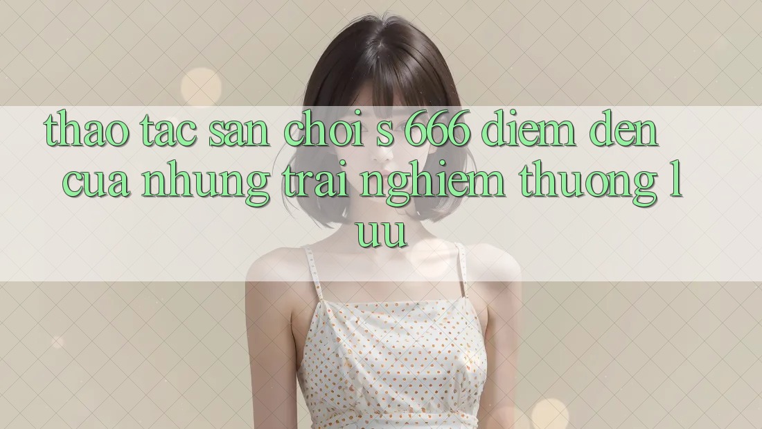 Thao tác Sân Chơi s 666 – Điểm Đến Của Những Trải Nghiệm Thượng Lưu