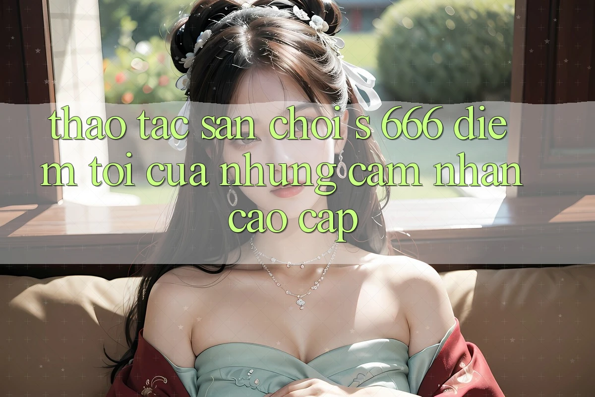 Thao tác Sân Chơi s 666 – Điểm Tới Của Những Cảm nhận Cao cấp