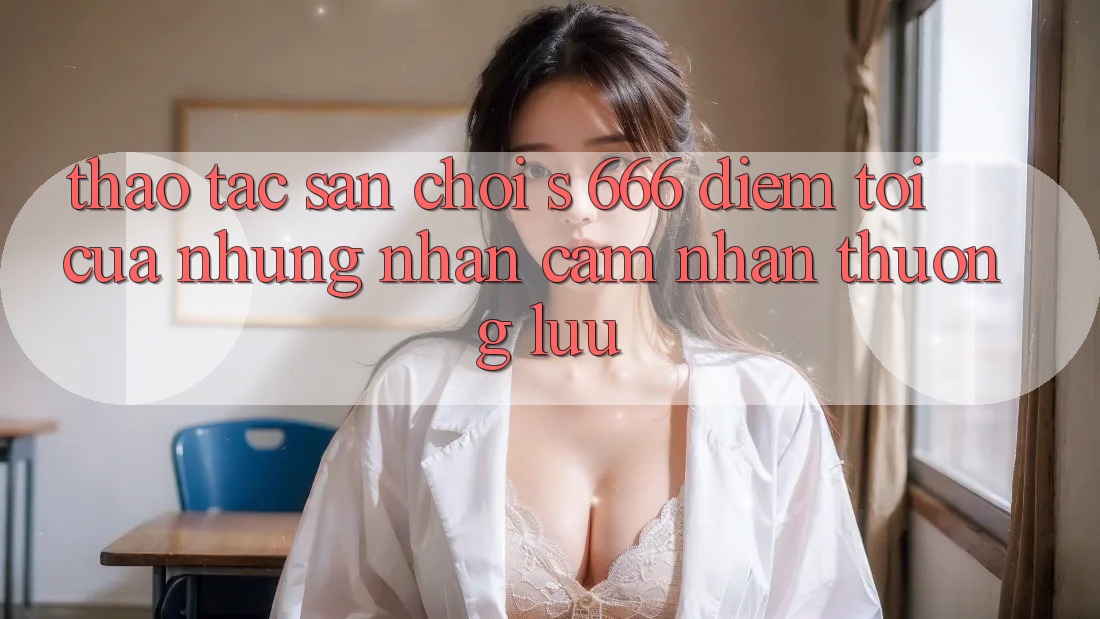 Thao tác Sân Chơi s 666 – Điểm Tới Của Những Nhận cảm nhận Thượng Lưu