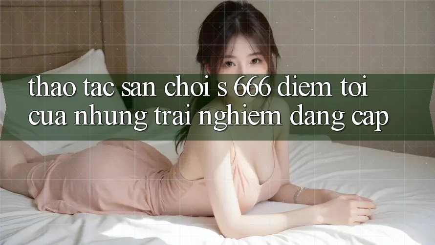Thao tác Sân Chơi s 666 – Điểm Tới Của Những Trải Nghiệm Đẳng cấp