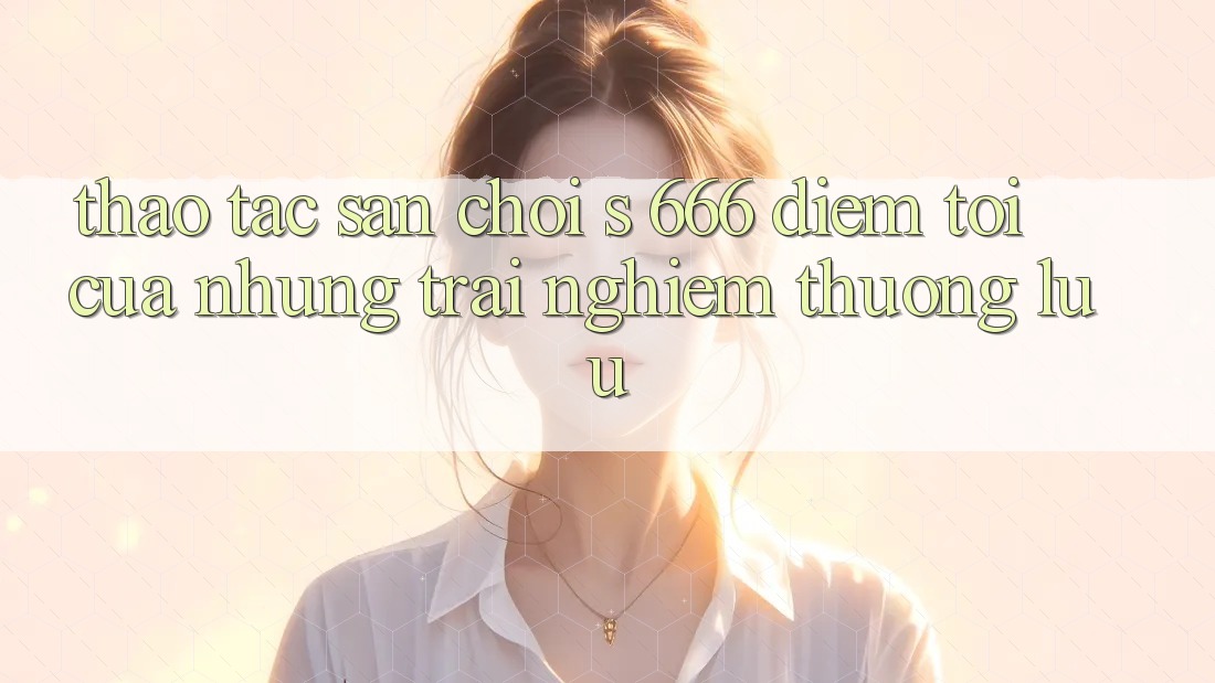 Thao tác Sân Chơi s 666 – Điểm Tới Của Những Trải Nghiệm Thượng Lưu