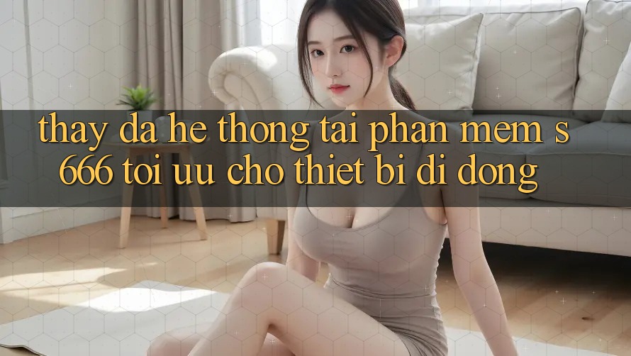 Thấy Đa Hệ thống – Tải Phần mềm s666 Tối Ưu Cho Thiết Bị Di Động