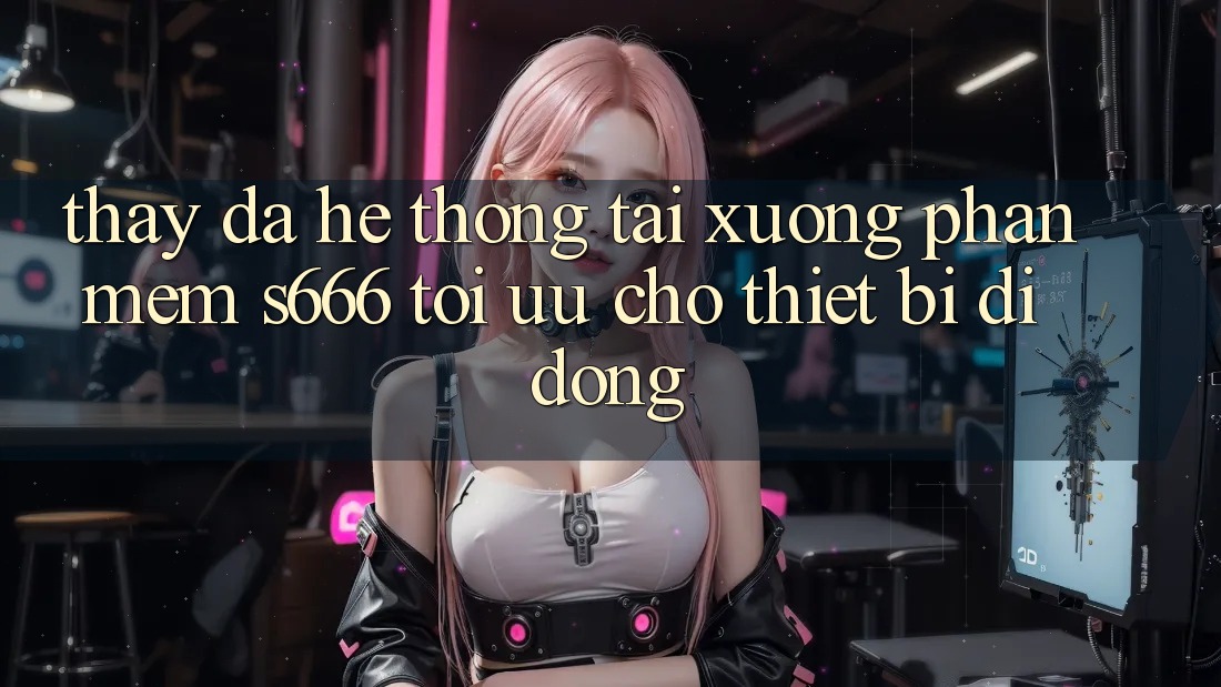 Thấy Đa Hệ thống – Tải xuống Phần mềm s666 Tối Ưu Cho Thiết Bị Di Động
