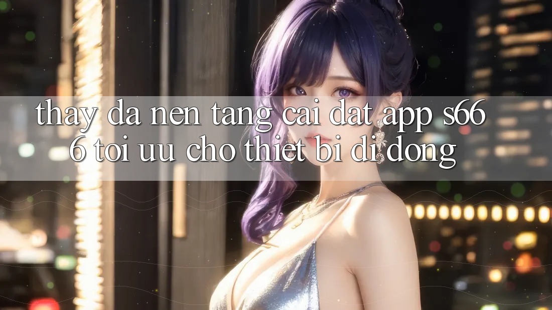 Thấy Đa Nền Tảng – Cài đặt App s666 Tối Ưu Cho Thiết Bị Di Động