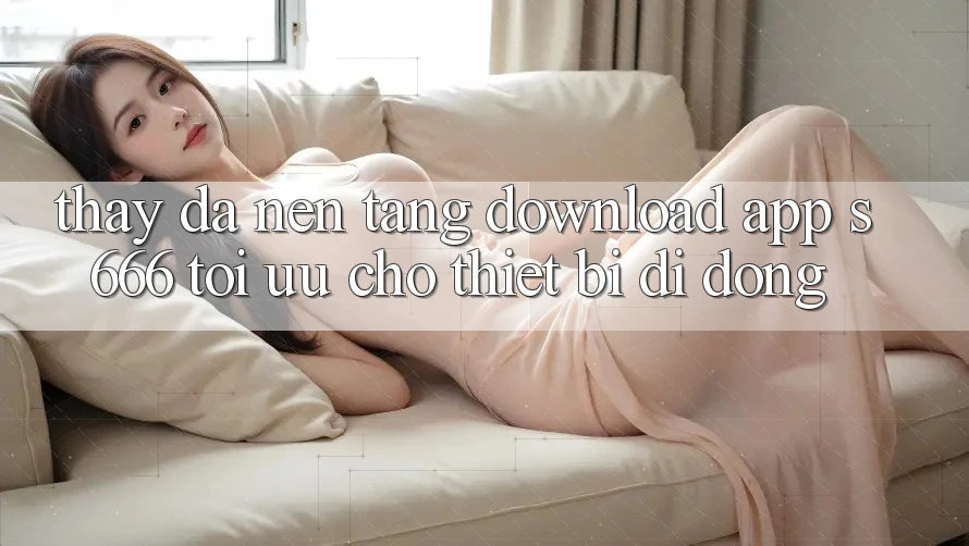 Thấy Đa Nền Tảng – Download App s666 Tối Ưu Cho Thiết Bị Di Động