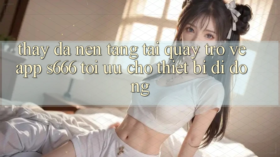 Thấy Đa Nền Tảng – Tải quay trở về App s666 Tối Ưu Cho Thiết Bị Di Động