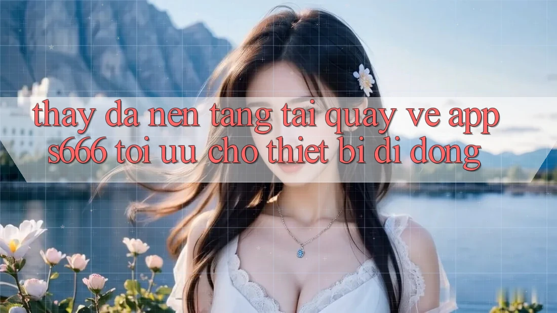 Thấy Đa Nền Tảng – Tải quay về App s666 Tối Ưu Cho Thiết Bị Di Động