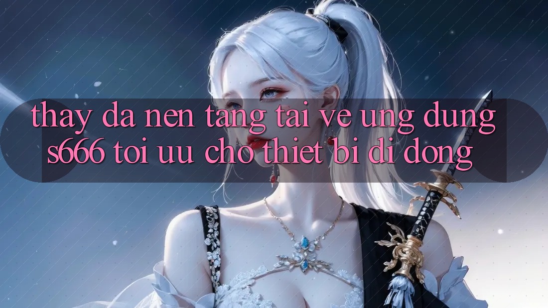 Thấy Đa Nền Tảng – Tải về Ứng dụng s666 Tối Ưu Cho Thiết Bị Di Động
